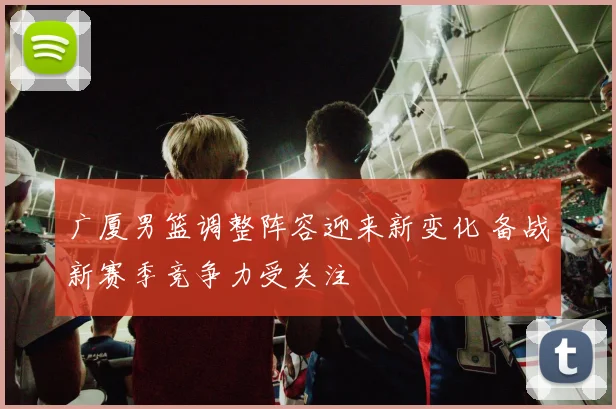广厦男篮调整阵容迎来新变化 备战新赛季竞争力受关注