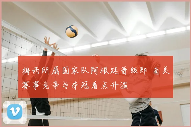 梅西所属国家队阿根廷晋级即 南美赛事竞争与夺冠看点升温