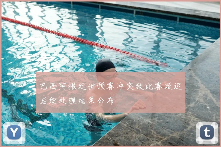 巴西阿根廷世预赛冲突致比赛延迟后续处理结果公布