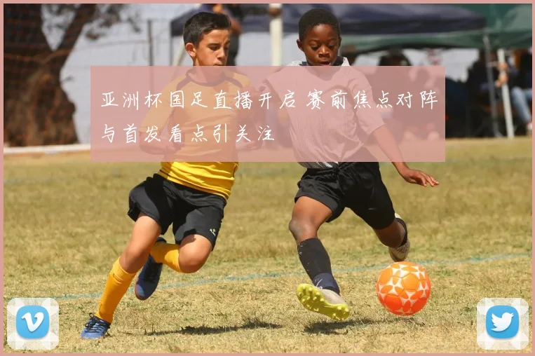 亚洲杯国足直播开启 赛前焦点对阵与首发看点引关注