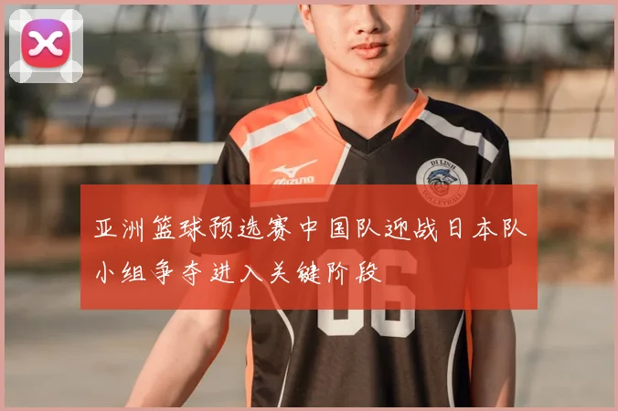 亚洲篮球预选赛中国队迎战日本队小组争夺进入关键阶段