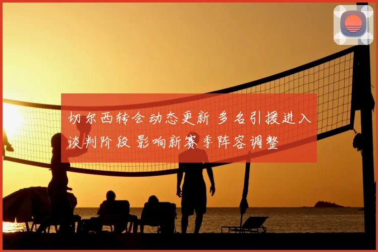 切尔西转会动态更新 多名引援进入谈判阶段 影响新赛季阵容调整