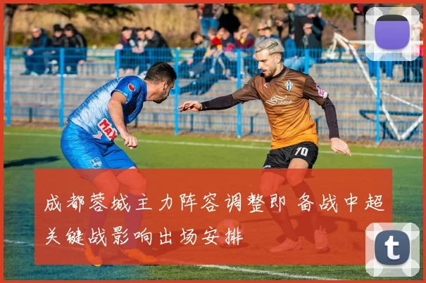 成都蓉城主力阵容调整即 备战中超关键战影响出场安排