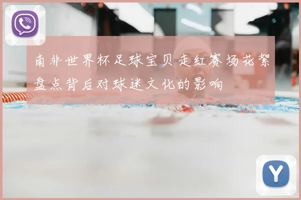 南非世界杯足球宝贝走红赛场花絮盘点背后对球迷文化的影响