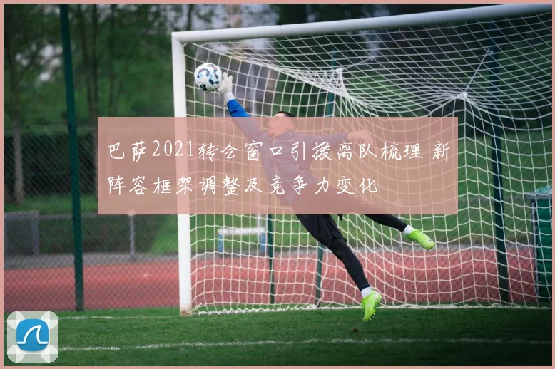 巴萨2021转会窗口引援离队梳理 新阵容框架调整及竞争力变化