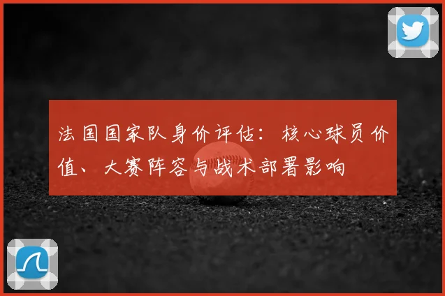 法国国家队身价评估：核心球员价值、大赛阵容与战术部署影响