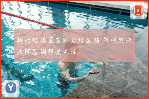 梅西怒退国家队后续发酵 阿根廷未来阵容调整受关注