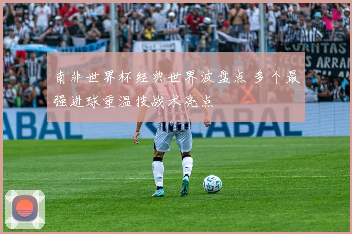 南非世界杯经典世界波盘点 多个最强进球重温技战术亮点