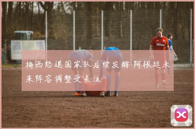 梅西怒退国家队后续发酵 阿根廷未来阵容调整受关注