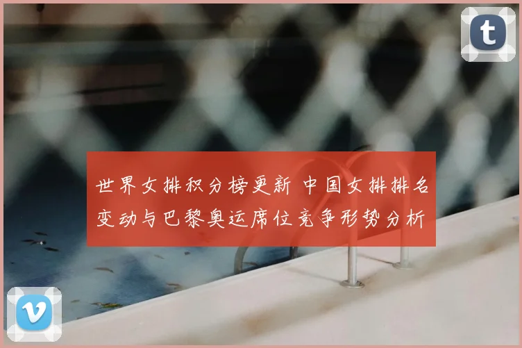 世界女排积分榜更新 中国女排排名变动与巴黎奥运席位竞争形势分析