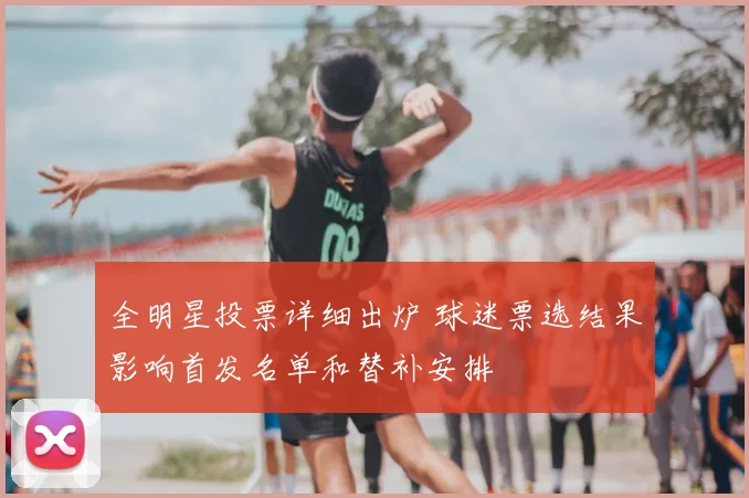 全明星投票详细出炉 球迷票选结果影响首发名单和替补安排