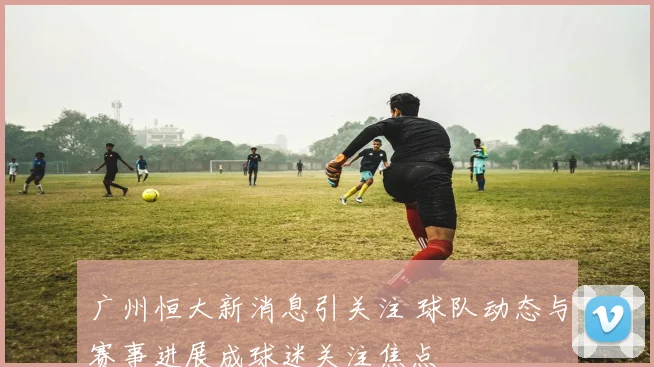 广州恒大新消息引关注 球队动态与赛事进展成球迷关注焦点