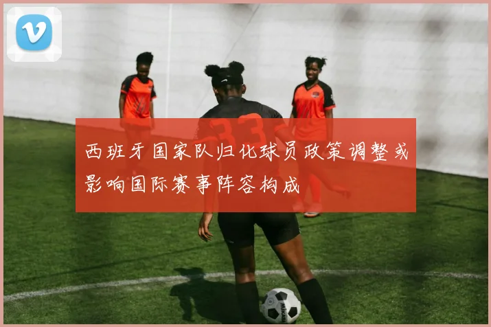 西班牙国家队归化球员政策调整或影响国际赛事阵容构成