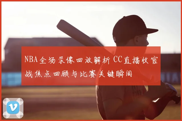 NBA全场录像回放解析 CC直播收官战焦点回顾与比赛关键瞬间