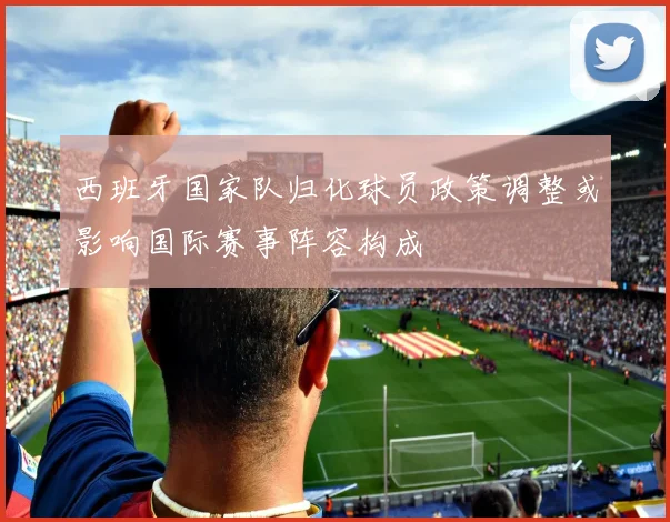 西班牙国家队归化球员政策调整或影响国际赛事阵容构成