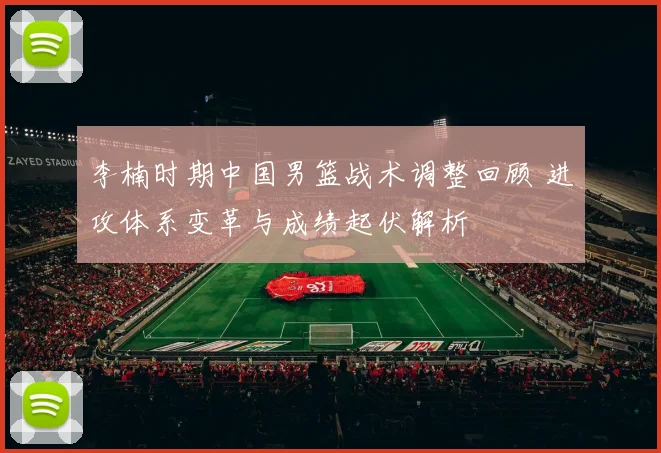 李楠时期中国男篮战术调整回顾 进攻体系变革与成绩起伏解析