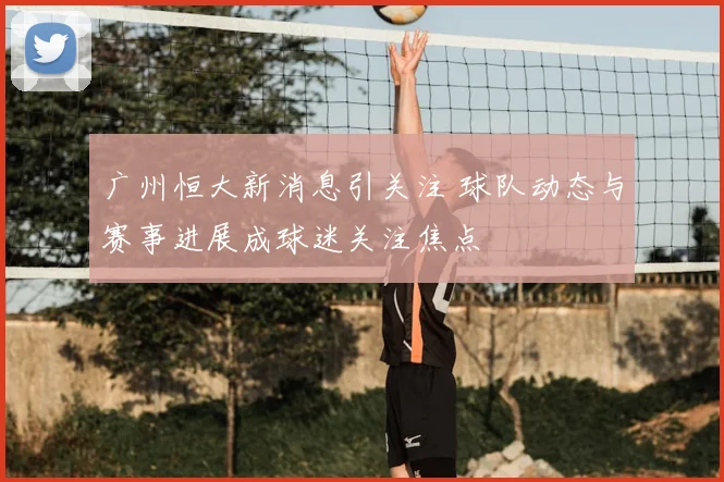 广州恒大新消息引关注 球队动态与赛事进展成球迷关注焦点