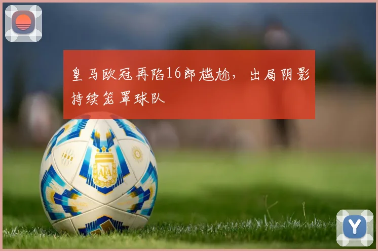 皇马欧冠再陷16郎尴尬，出局阴影持续笼罩球队