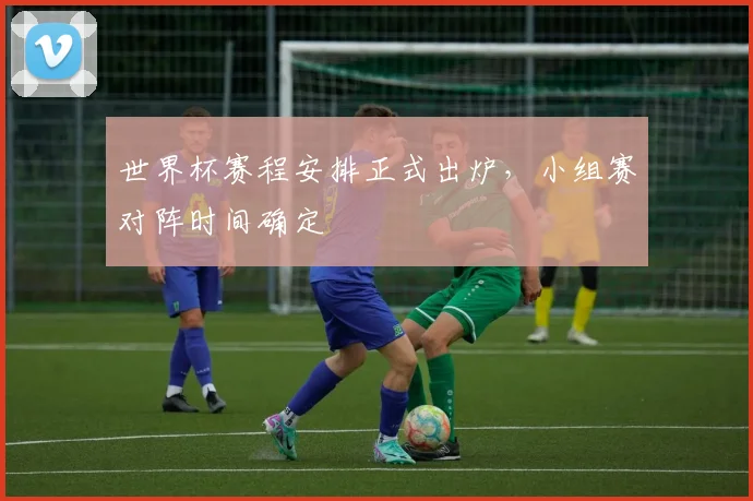 世界杯赛程安排正式出炉，小组赛对阵时间确定