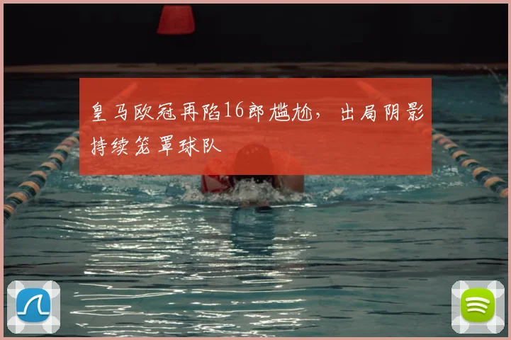 皇马欧冠再陷16郎尴尬,出局阴影持续笼罩球队