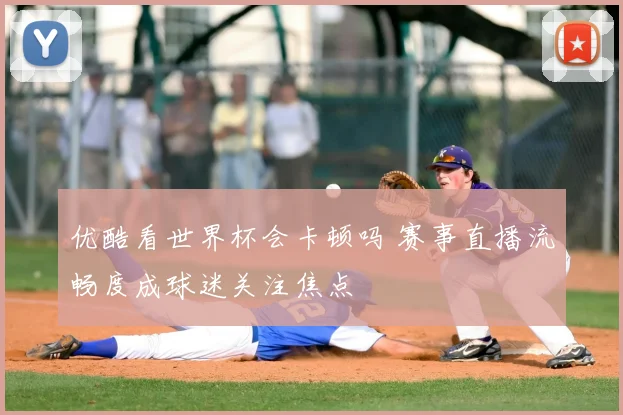 优酷看世界杯会卡顿吗 赛事直播流畅度成球迷关注焦点